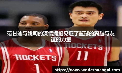 范甘迪与姚明的深情拥抱见证了篮球的跨越与友谊的力量